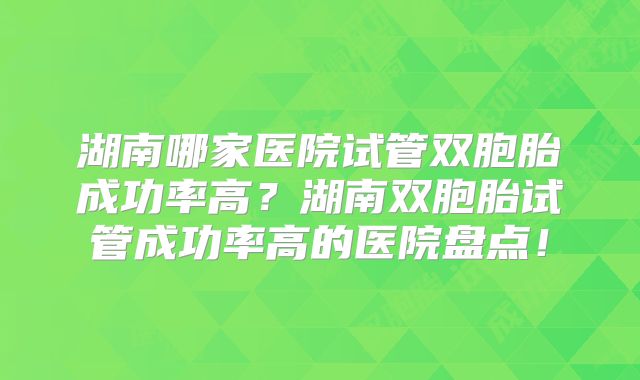 湖南哪家医院试管双胞胎成功率高?湖南双胞胎试管成功率高的医院盘点!