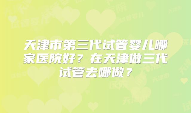 天津市第三代试管婴儿哪家医院好？在天津做三代试管去哪做？