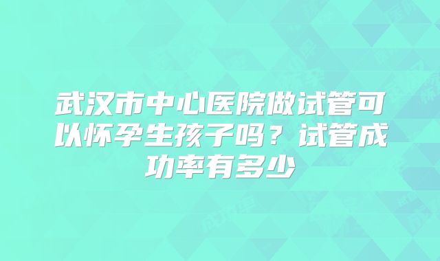 武汉市中心医院做试管可以怀孕生孩子吗?试管成功率有多少