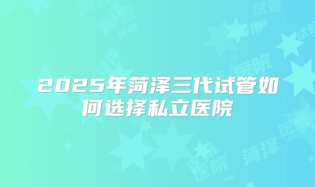2025年菏泽三代试管如何选择私立医院