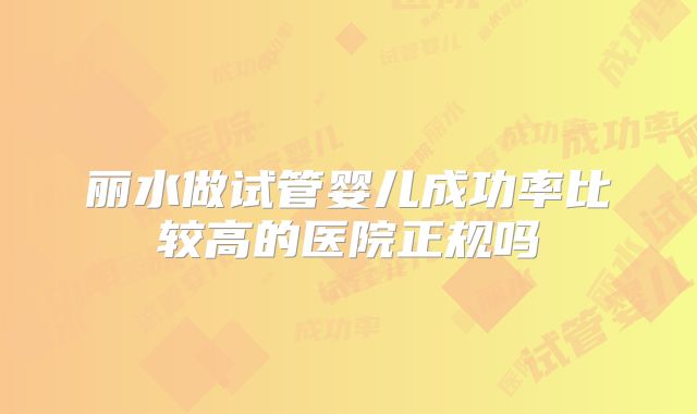 丽水做试管婴儿成功率比较高的医院正规吗