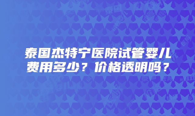 泰国杰特宁医院试管婴儿费用多少?价格透明吗?