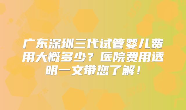 广东深圳三代试管婴儿费用大概多少？医院费用透明一文带您了解！