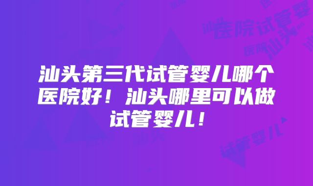 汕头第三代试管婴儿哪个医院好!汕头哪里可以做试管婴儿!