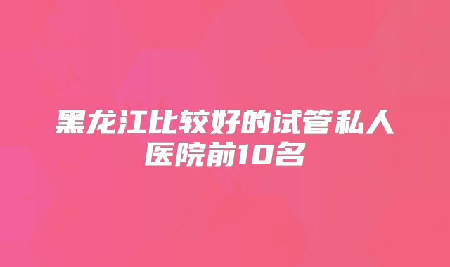 黑龙江比较好的试管私人医院前10名