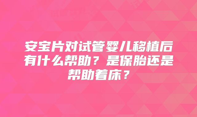 安宝片对试管婴儿移植后有什么帮助？是保胎还是帮助着床？