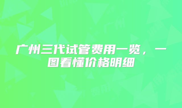 广州三代试管费用一览，一图看懂价格明细