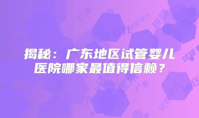 揭秘：广东地区试管婴儿医院哪家最值得信赖？