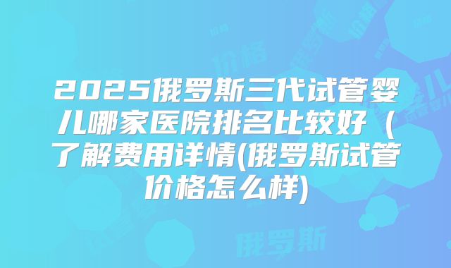 2025俄罗斯三代试管婴儿哪家医院排名比较好（了解费用详情(俄罗斯试管价格怎么样)