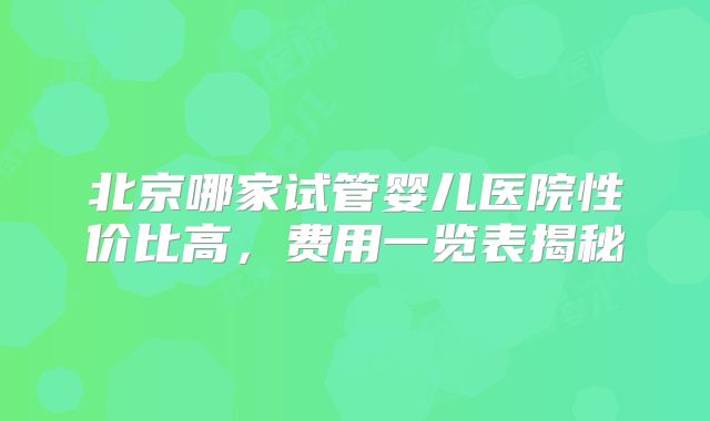 北京哪家试管婴儿医院性价比高，费用一览表揭秘
