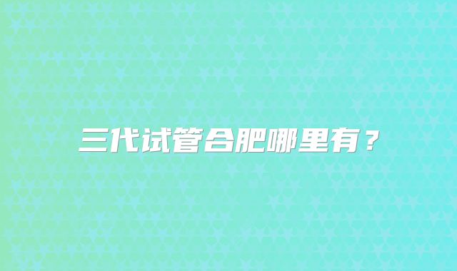 三代试管合肥哪里有?