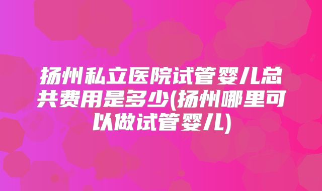 扬州私立医院试管婴儿总共费用是多少(扬州哪里可以做试管婴儿)