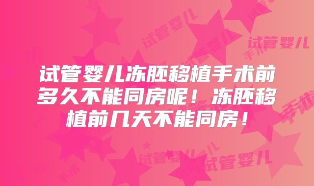 试管婴儿冻胚移植手术前多久不能同房呢！冻胚移植前几天不能同房！