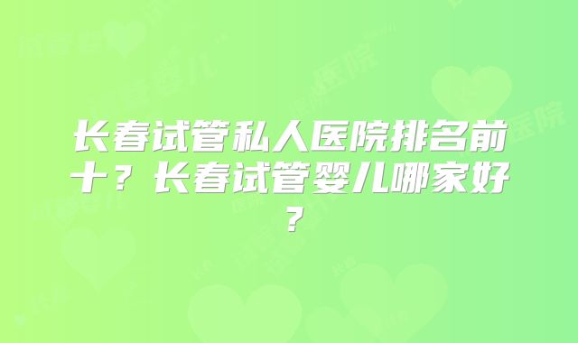 长春试管私人医院排名前十?长春试管婴儿哪家好?