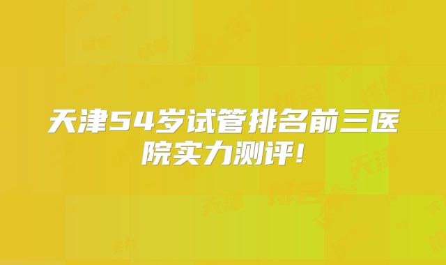 天津54岁试管排名前三医院实力测评!