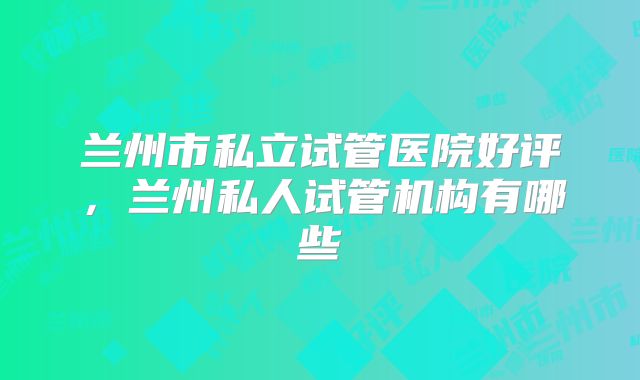 兰州市私立试管医院好评，兰州私人试管机构有哪些