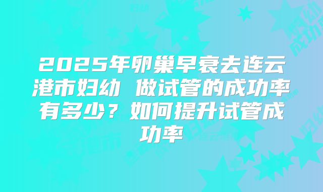 2025年卵巢早衰去连云港市妇幼 做试管的成功率有多少?如何提升试管成功率