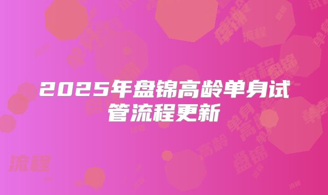 2025年盘锦高龄单身试管流程更新