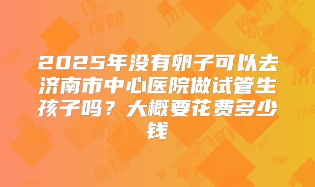 2025年没有卵子可以去济南市中心医院做试管生孩子吗?大概要花费多少钱