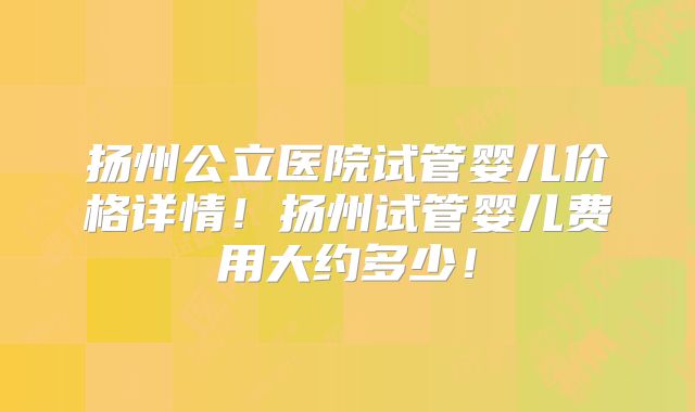 扬州公立医院试管婴儿价格详情！扬州试管婴儿费用大约多少！