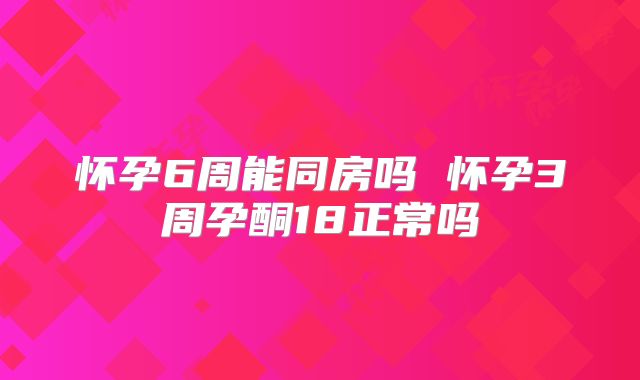 怀孕6周能同房吗 怀孕3周孕酮18正常吗