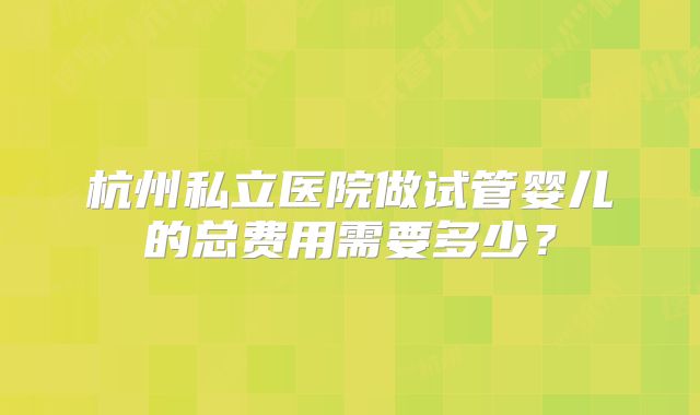 杭州私立医院做试管婴儿的总费用需要多少？