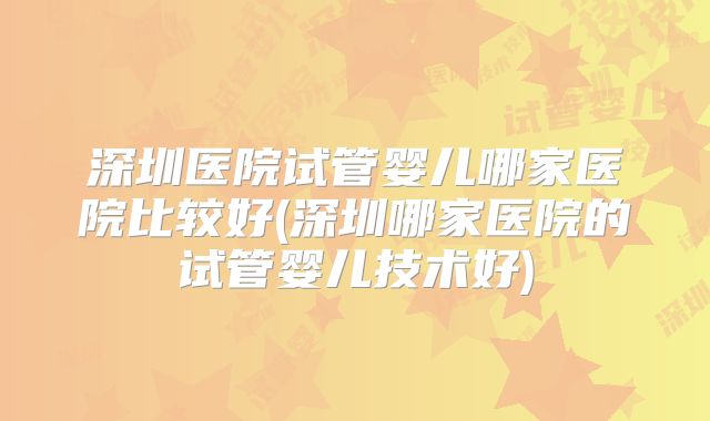 深圳医院试管婴儿哪家医院比较好(深圳哪家医院的试管婴儿技术好)