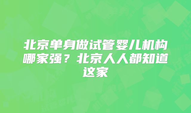 北京单身做试管婴儿机构哪家强?北京人人都知道这家