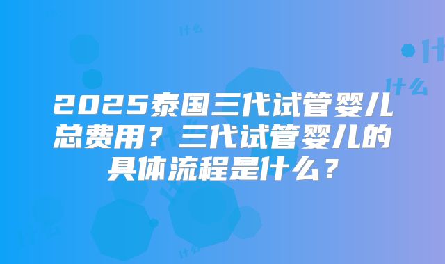 2025泰国三代试管婴儿总费用？三代试管婴儿的具体流程是什么？