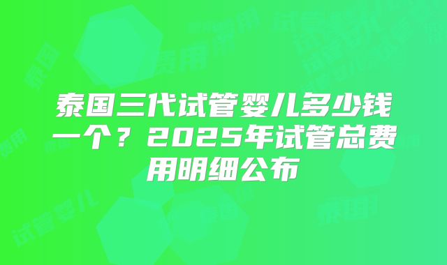泰国三代试管婴儿多少钱一个？2025年试管总费用明细公布