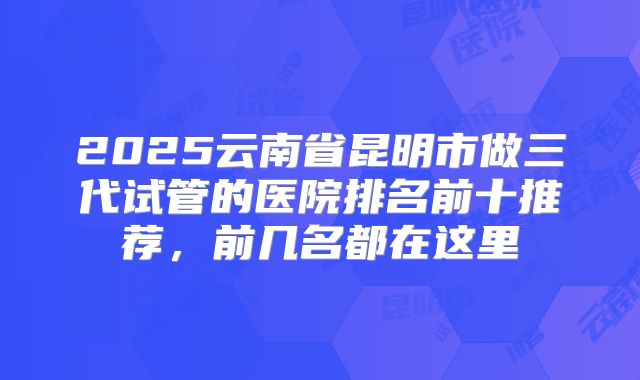 2025云南省昆明市做三代试管的医院排名前十推荐,前几名都在这里