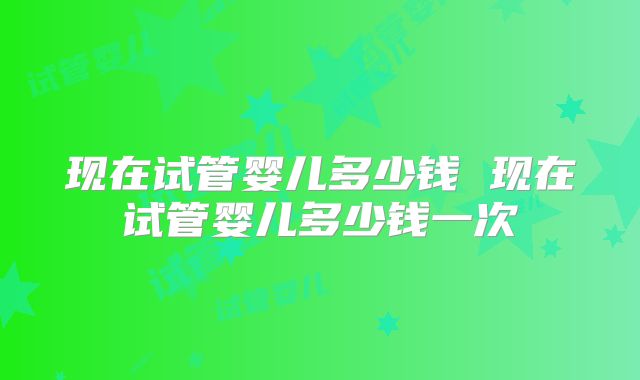 现在试管婴儿多少钱 现在试管婴儿多少钱一次