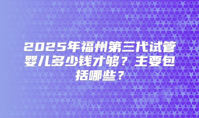 2025年福州第三代试管婴儿多少钱才够?主要包括哪些?