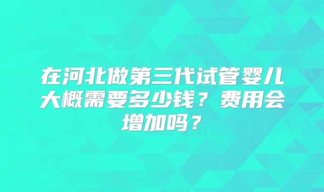 在河北做第三代试管婴儿大概需要多少钱？费用会增加吗？