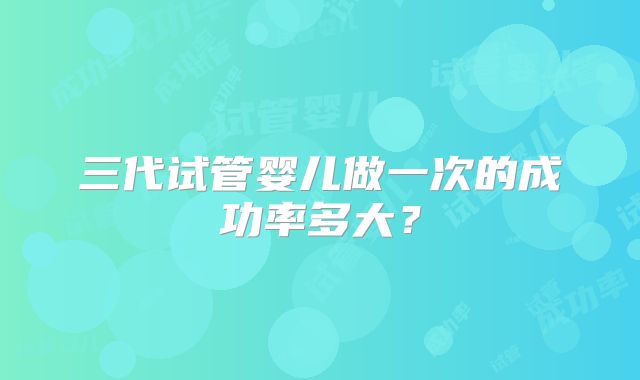 三代试管婴儿做一次的成功率多大？
