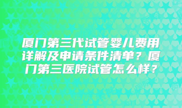 厦门第三代试管婴儿费用详解及申请条件清单？厦门第三医院试管怎么样？