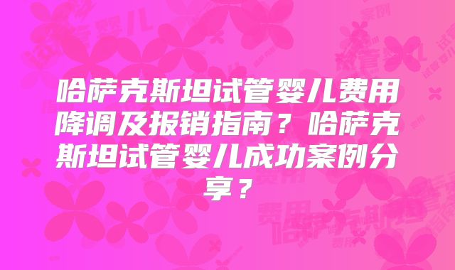 哈萨克斯坦试管婴儿费用降调及报销指南？哈萨克斯坦试管婴儿成功案例分享？