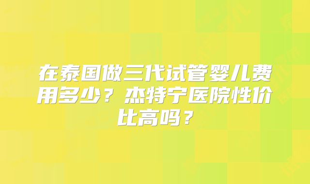在泰国做三代试管婴儿费用多少？杰特宁医院性价比高吗？