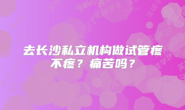 去长沙私立机构做试管疼不疼？痛苦吗？