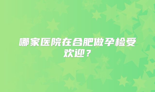 哪家医院在合肥做孕检受欢迎？
