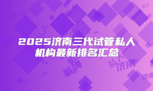2025济南三代试管私人机构最新排名汇总