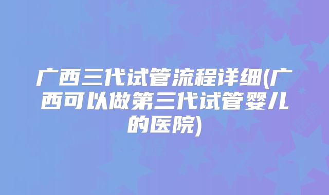 广西三代试管流程详细(广西可以做第三代试管婴儿的医院)