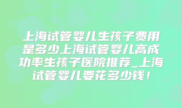 上海试管婴儿生孩子费用是多少上海试管婴儿高成功率生孩子医院推荐_上海试管婴儿要花多少钱!