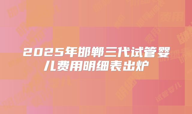 2025年邯郸三代试管婴儿费用明细表出炉
