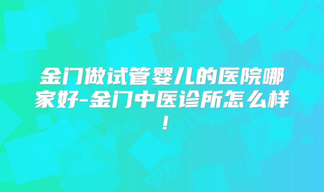 金门做试管婴儿的医院哪家好-金门中医诊所怎么样！