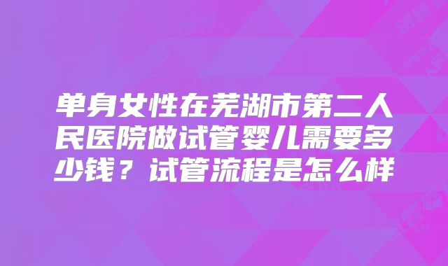 单身女性在芜湖市第二人民医院做试管婴儿需要多少钱?试管流程是怎么样