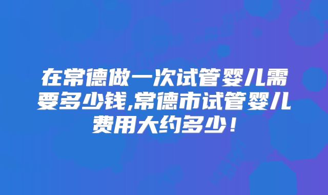 在常德做一次试管婴儿需要多少钱,常德市试管婴儿费用大约多少!