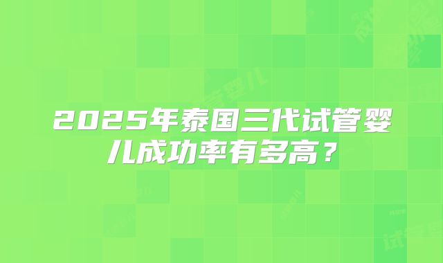2025年泰国三代试管婴儿成功率有多高?