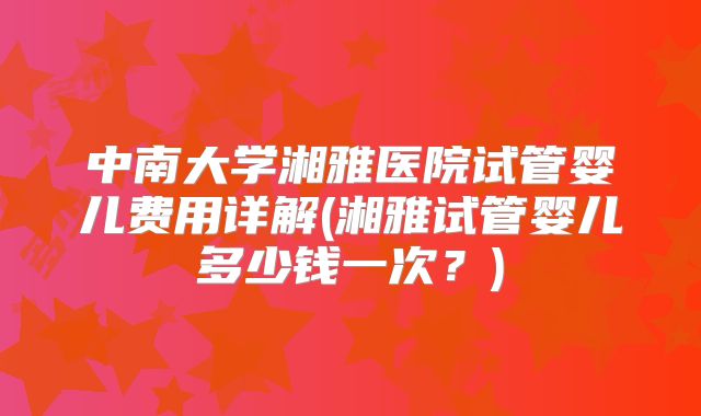 中南大学湘雅医院试管婴儿费用详解(湘雅试管婴儿多少钱一次?)