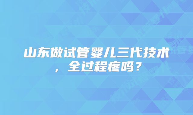 山东做试管婴儿三代技术，全过程疼吗？